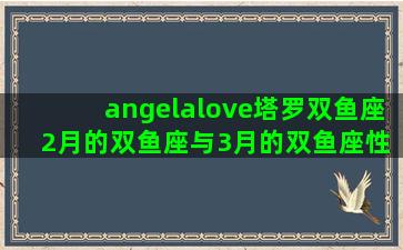 angelalove塔罗双鱼座 2月的双鱼座与3月的双鱼座性格有什么差异